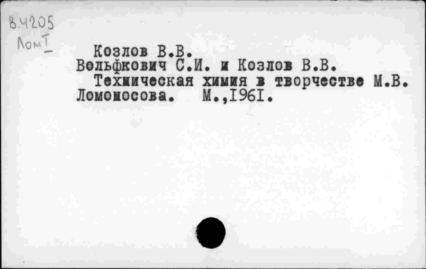 ﻿fe.4Q.05
|\ом
Козлов В.В.
Вольфкович С.И. и Козлов В.В.
Техническая химия в творчества М.В.
Ломоносова. М.,1961.